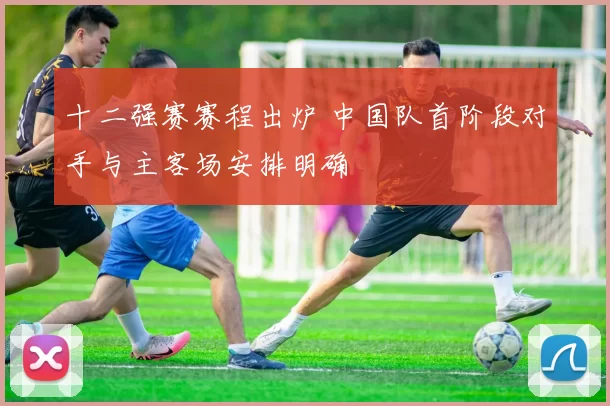十二强赛赛程出炉 中国队首阶段对手与主客场安排明确