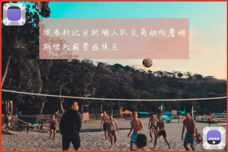 埃洛科比分析湖人队交易动向詹姆斯续约前景成焦点