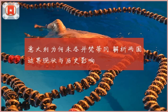 意大利为何未吞并梵蒂冈 解析两国边界现状与历史影响