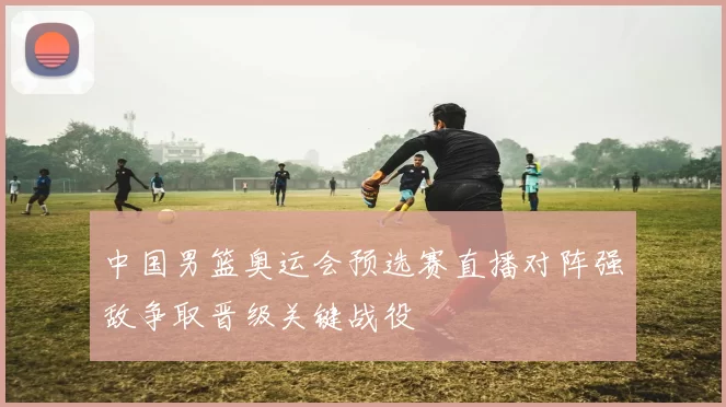 中国男篮奥运会预选赛直播对阵强敌争取晋级关键战役