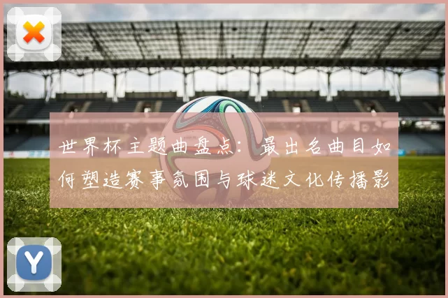 世界杯主题曲盘点：最出名曲目如何塑造赛事氛围与球迷文化传播影响