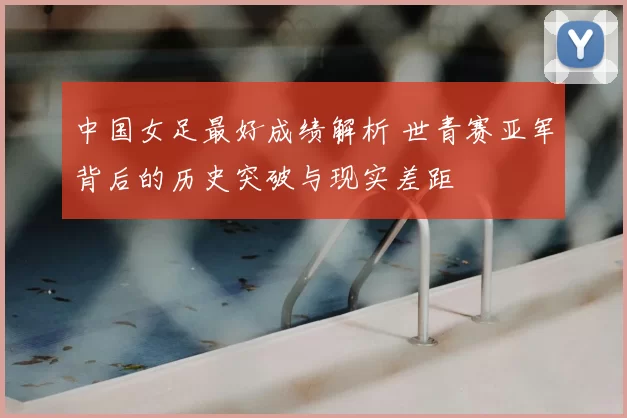 中国女足最好成绩解析 世青赛亚军背后的历史突破与现实差距