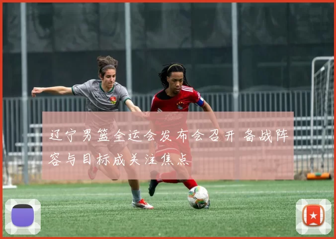 辽宁男篮全运会发布会召开 备战阵容与目标成关注焦点