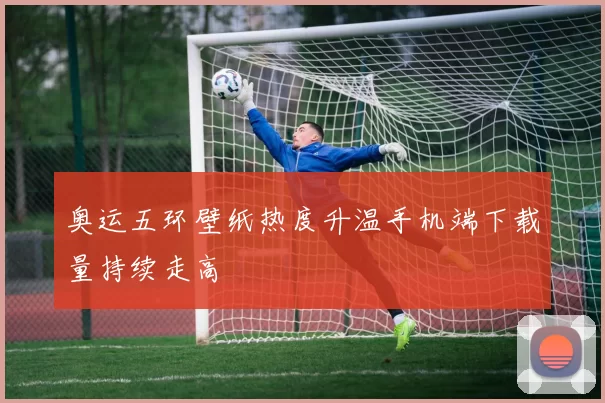 奥运五环壁纸热度升温手机端下载量持续走高