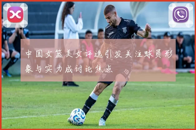 中国女篮美女评选引发关注球员形象与实力成讨论焦点