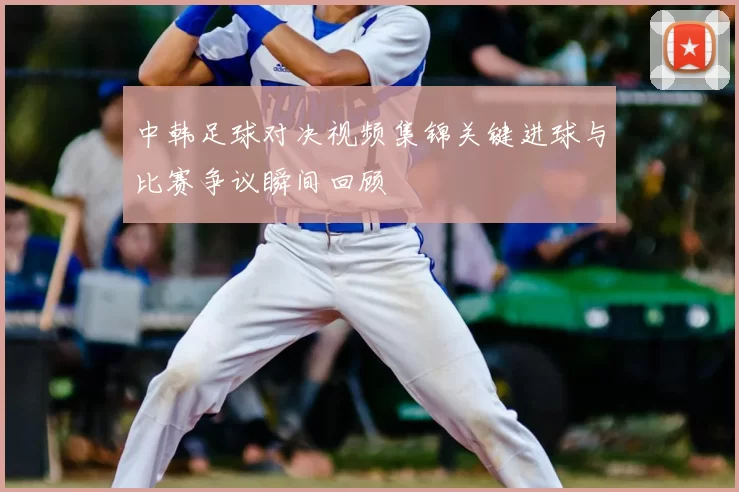 中韩足球对决视频集锦关键进球与比赛争议瞬间回顾