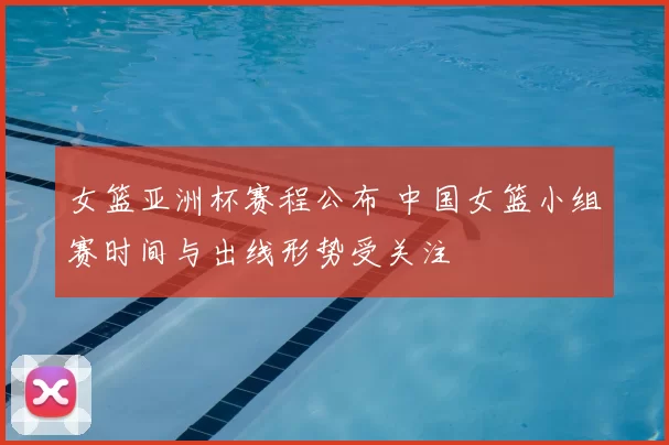 女篮亚洲杯赛程公布 中国女篮小组赛时间与出线形势受关注