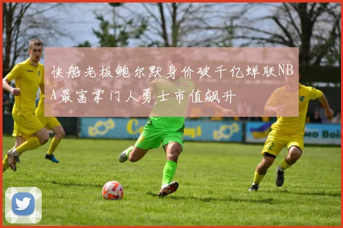 快船老板鲍尔默身价破千亿蝉联NBA最富掌门人勇士市值飙升
