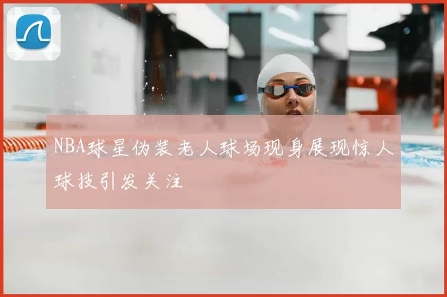 NBA球星伪装老人球场现身展现惊人球技引发关注