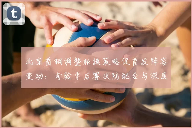 北京首钢调整轮换策略促首发阵容变动，考验季后赛攻防配合与深度