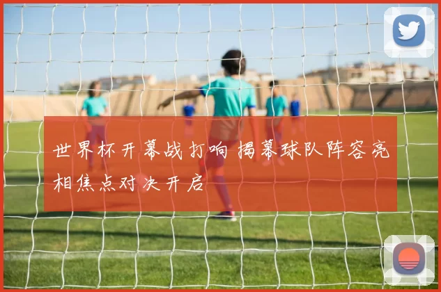 世界杯开幕战打响 揭幕球队阵容亮相焦点对决开启