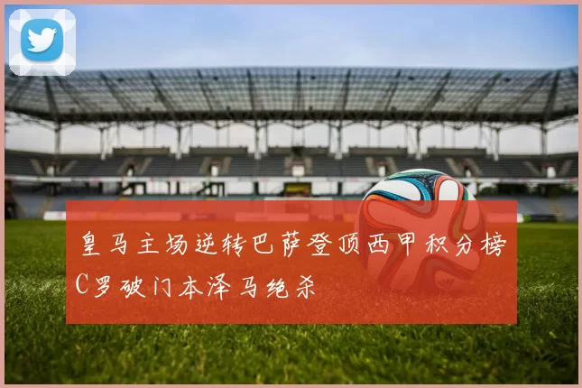 皇马主场逆转巴萨登顶西甲积分榜C罗破门本泽马绝杀