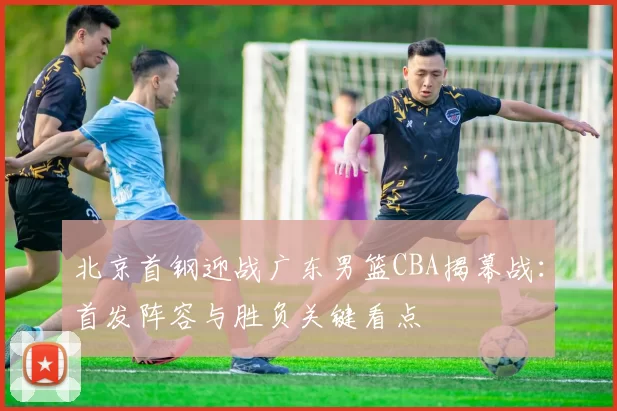 北京首钢迎战广东男篮CBA揭幕战：首发阵容与胜负关键看点