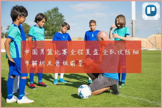 中国男篮比赛全程复盘 全队攻防细节解析及晋级前景