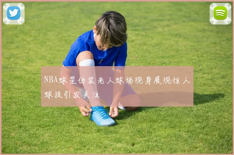 NBA球星伪装老人球场现身展现惊人球技引发关注