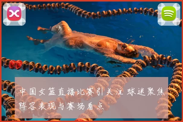 中国女篮直播比赛引关注 球迷聚焦阵容表现与赛场看点