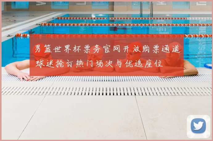 男篮世界杯票务官网开放购票通道 球迷抢订热门场次与优选座位