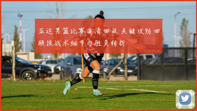 亚运男篮比赛高清回放 关键攻防回顾技战术细节与胜负转折