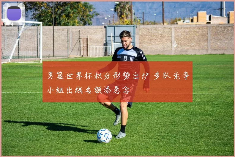 男篮世界杯积分形势出炉 多队竞争小组出线名额添悬念