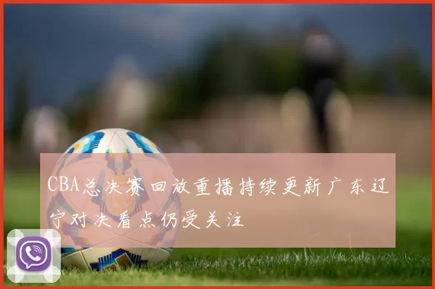 CBA总决赛回放重播持续更新广东辽宁对决看点仍受关注
