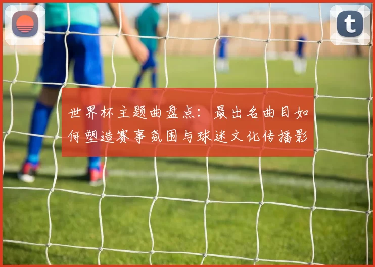 世界杯主题曲盘点：最出名曲目如何塑造赛事氛围与球迷文化传播影响