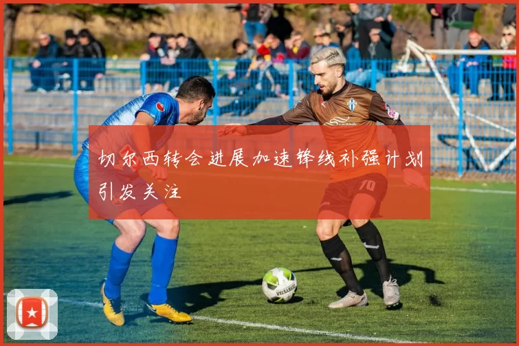 切尔西转会进展加速锋线补强计划引发关注