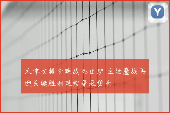 天津女排今晚战况出炉 主场鏖战再迎关键胜利延续争冠势头