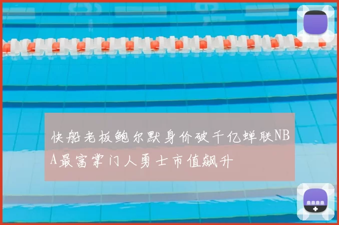 快船老板鲍尔默身价破千亿蝉联NBA最富掌门人勇士市值飙升