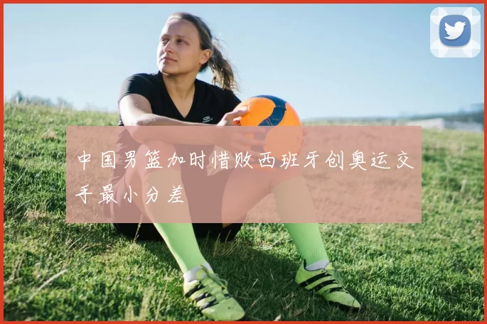 中国男篮加时惜败西班牙创奥运交手最小分差