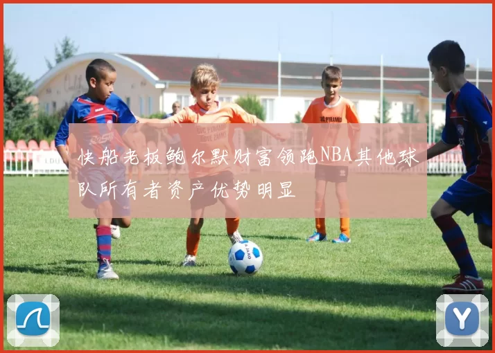快船老板鲍尔默财富领跑NBA其他球队所有者资产优势明显