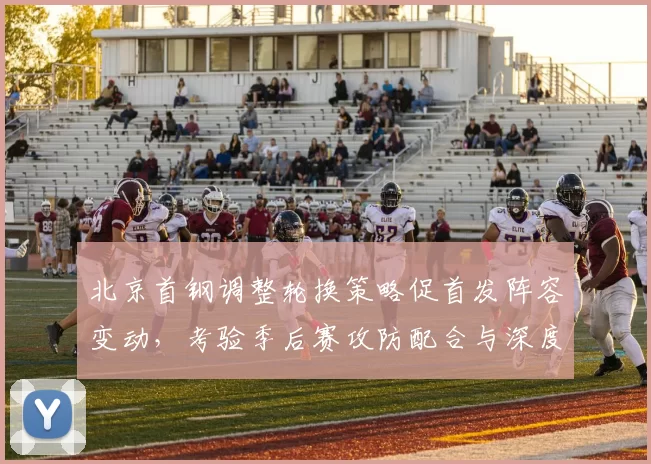 北京首钢调整轮换策略促首发阵容变动，考验季后赛攻防配合与深度