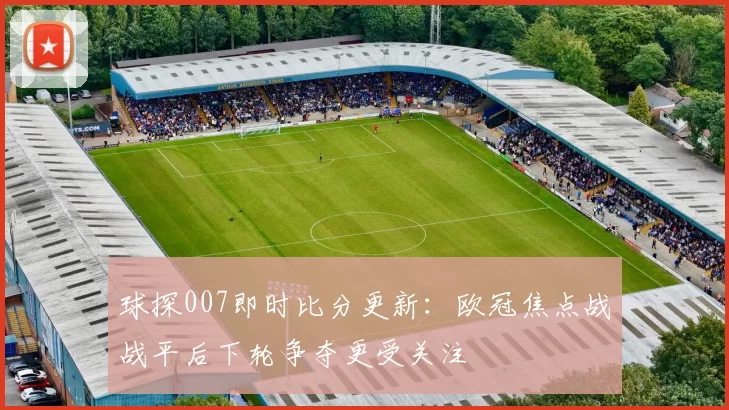 球探007即时比分更新：欧冠焦点战战平后下轮争夺更受关注