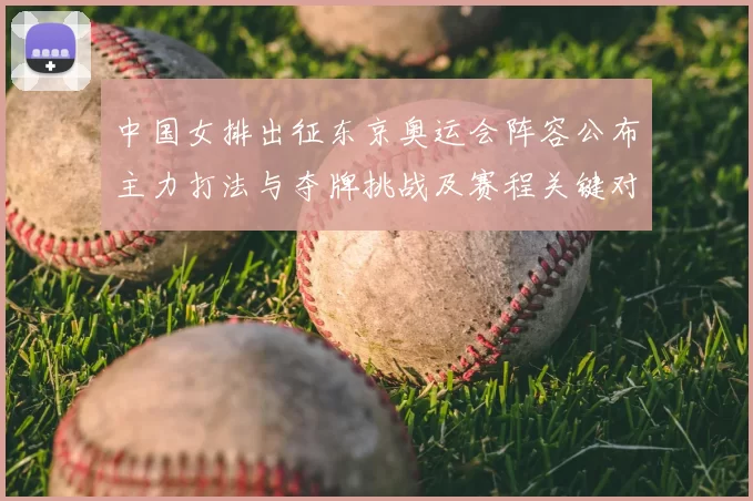 中国女排出征东京奥运会阵容公布主力打法与夺牌挑战及赛程关键对手