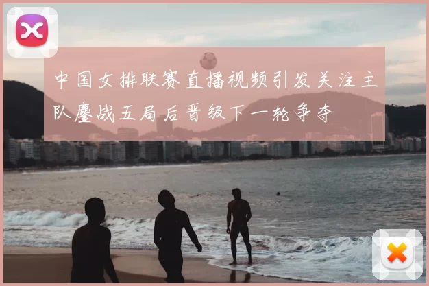 中国女排联赛直播视频引发关注主队鏖战五局后晋级下一轮争夺