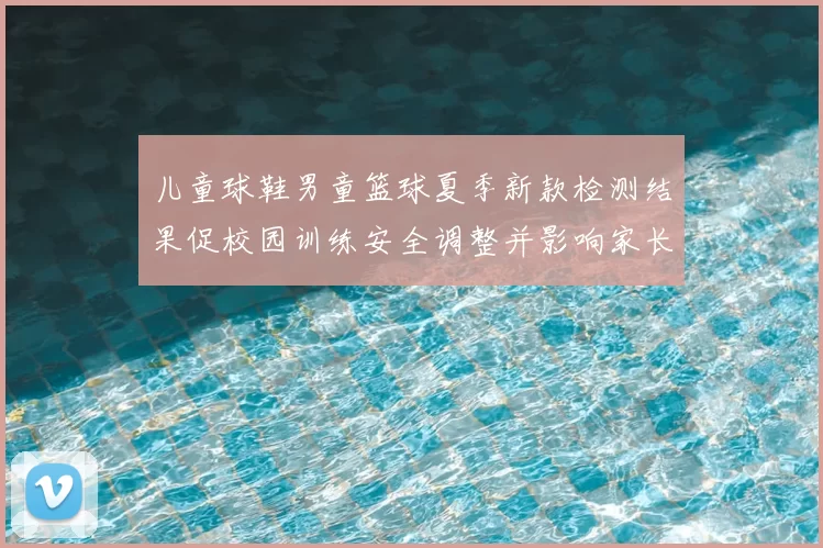 儿童球鞋男童篮球夏季新款检测结果促校园训练安全调整并影响家长选购