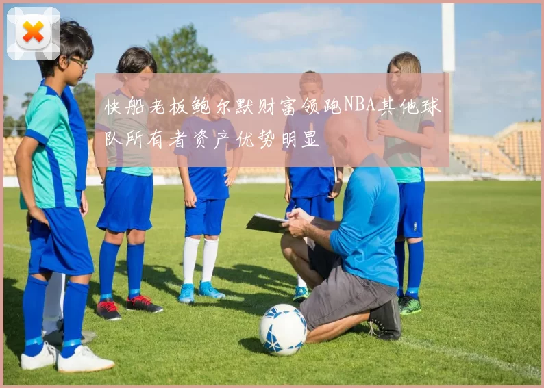 快船老板鲍尔默财富领跑NBA其他球队所有者资产优势明显