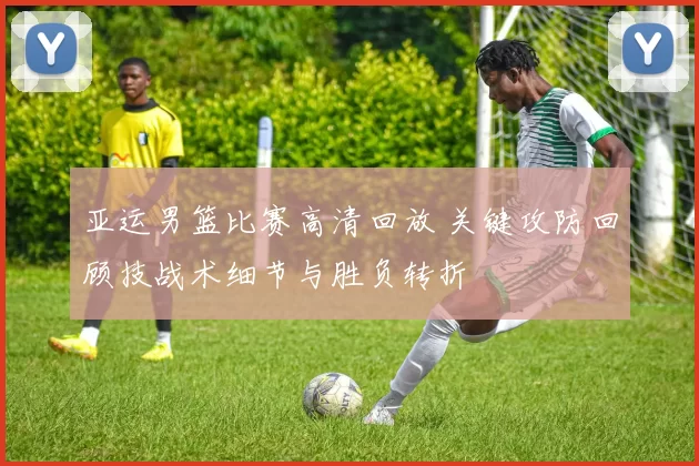 亚运男篮比赛高清回放 关键攻防回顾技战术细节与胜负转折