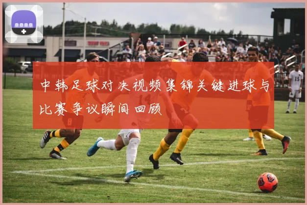 中韩足球对决视频集锦关键进球与比赛争议瞬间回顾