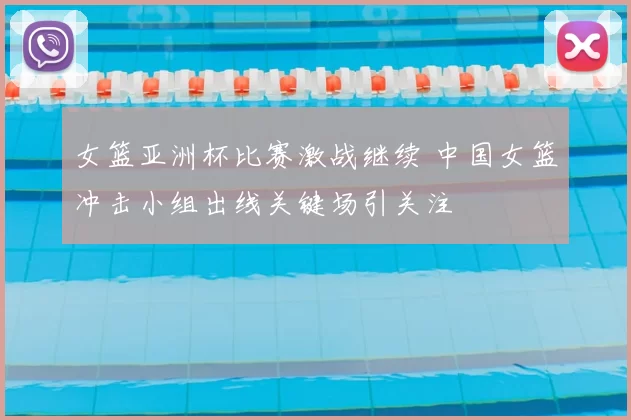 女篮亚洲杯比赛激战继续 中国女篮冲击小组出线关键场引关注