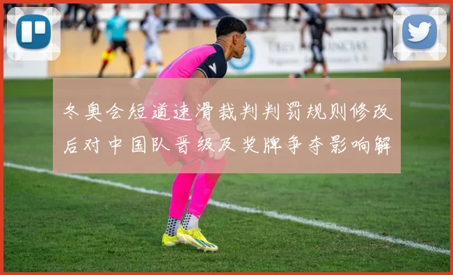 冬奥会短道速滑裁判判罚规则修改后对中国队晋级及奖牌争夺影响解读