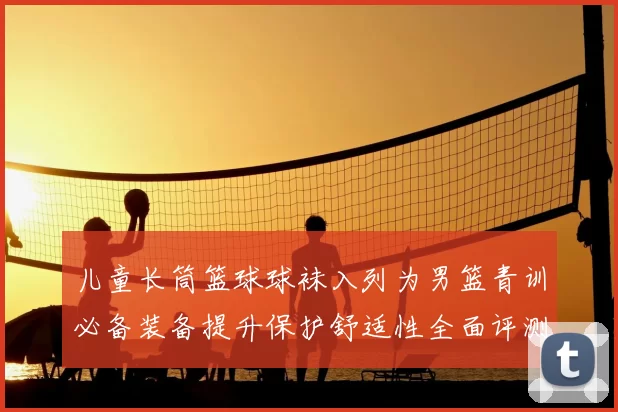 儿童长筒篮球球袜入列为男篮青训必备装备提升保护舒适性全面评测