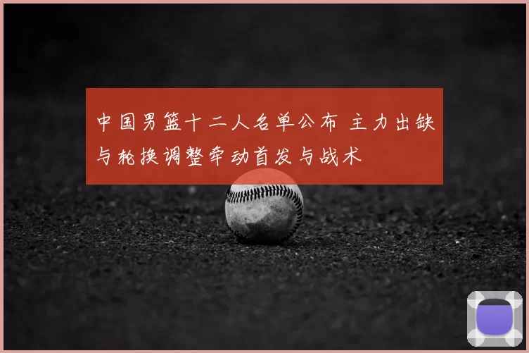 中国男篮十二人名单公布 主力出缺与轮换调整牵动首发与战术