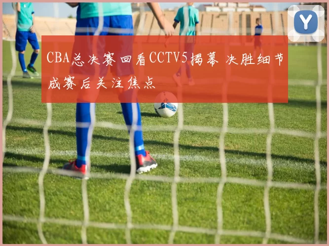 CBA总决赛回看CCTV5揭幕 决胜细节成赛后关注焦点