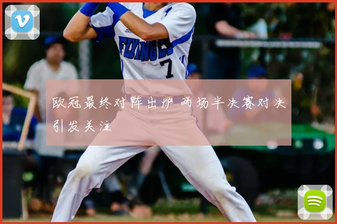 欧冠最终对阵出炉 两场半决赛对决引发关注