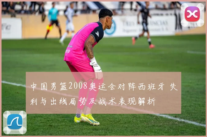 中国男篮2008奥运会对阵西班牙 失利与出线局势及战术表现解析