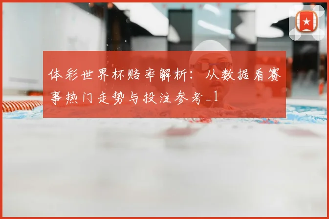体彩世界杯赔率解析：从数据看赛事热门走势与投注参考_1