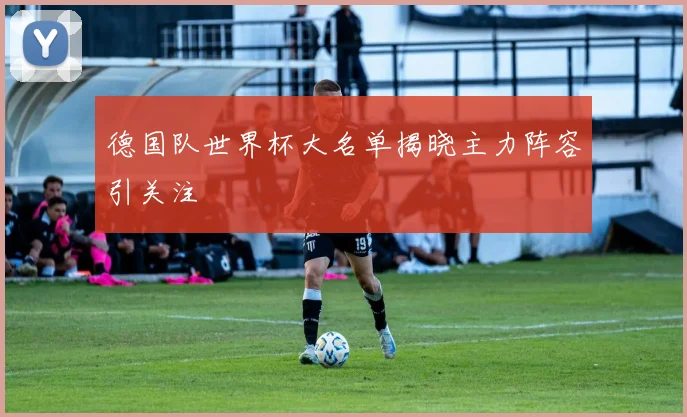 德国队世界杯大名单揭晓主力阵容引关注