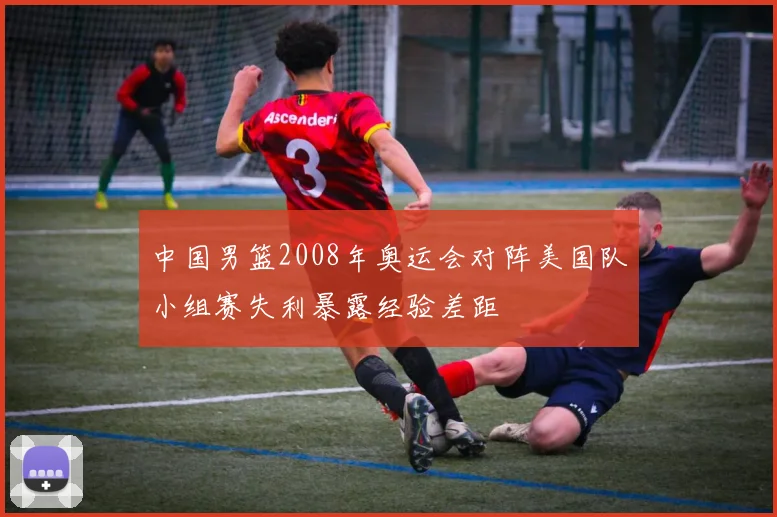 中国男篮2008年奥运会对阵美国队小组赛失利暴露经验差距