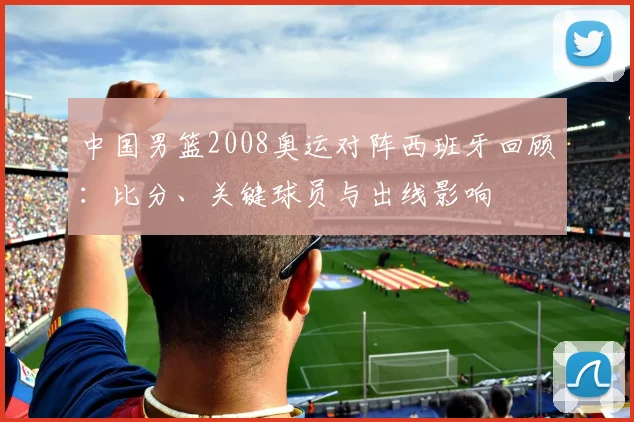 中国男篮2008奥运对阵西班牙回顾：比分、关键球员与出线影响