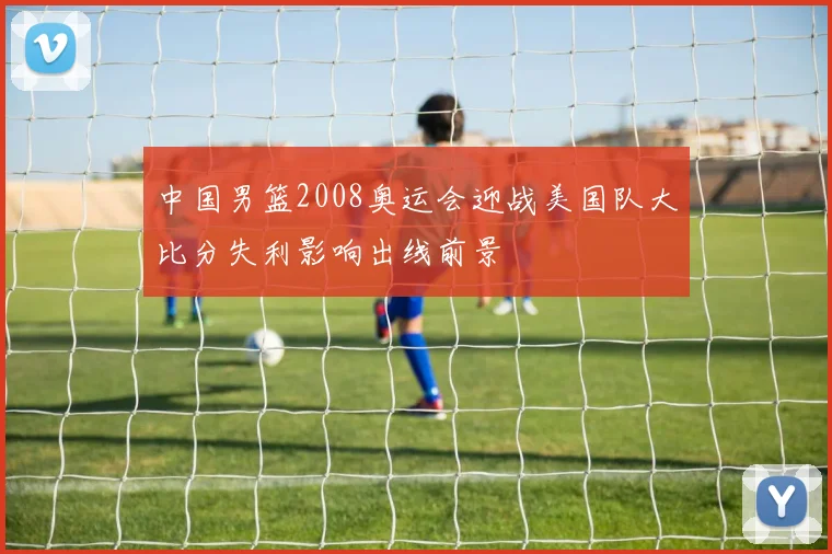 中国男篮2008奥运会迎战美国队大比分失利影响出线前景